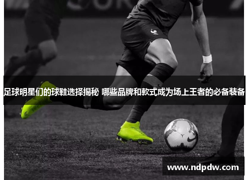 足球明星们的球鞋选择揭秘 哪些品牌和款式成为场上王者的必备装备