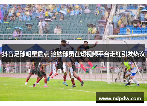 抖音足球明星盘点 这些球员在短视频平台走红引发热议