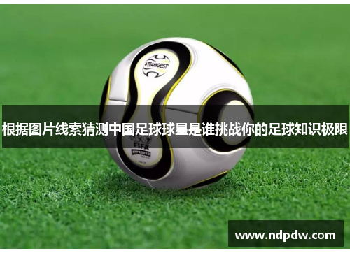 根据图片线索猜测中国足球球星是谁挑战你的足球知识极限