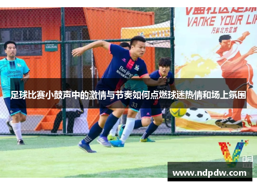 足球比赛小鼓声中的激情与节奏如何点燃球迷热情和场上氛围